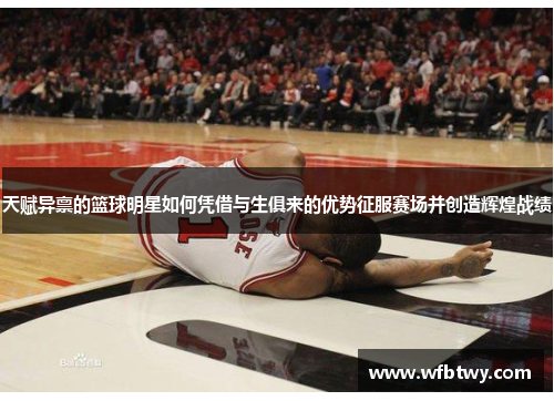 天赋异禀的篮球明星如何凭借与生俱来的优势征服赛场并创造辉煌战绩